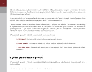 20
p r e s u p u e s t o c i u d a d a n o 2 0 1 1
El Decreto de Presupuesto se aprueba por votación en el pleno de la Cámara de Diputados, para lo cual se requiere que voten a favor del proyecto
el 50 por ciento más uno de los diputados presentes, siempre y cuando exista el quórum requerido o sea, al menos 50 por ciento más uno de los
500 diputados que integran la Cámara.
En suma, la recaudación o los ingresos los definen las dos cámaras del Congreso de la Unión (Senado y Cámara de Diputados), y el gasto sólo los
diputados, modificando y adicionando propuestas que prepara y envía el Presidente de la República.
Cuando ocurre que es el primer año de un nuevo gobierno –cada seis años- y el Presidente toma protesta el 1° de diciembre, la fecha de entrega
del paquete económico a la Cámara de Diputados se recorre al 15 de diciembre y la Cámara lo debe aprobar a más tardar el 31 de diciembre. Ya
aprobado y publicado la Ley de Ingresos y el Presupuesto de Egresos de la Federación (PEF) en el Diario Oficial de la Federación, el Gobierno
Federal puede gastar los recursos aprobados a partir del 1° de enero del año siguiente.
El Presupuesto de Egresos de la Federación puede ser visto de tres maneras diferentes:
1. ¿Quién gasta?: De acuerdo con la institución o dependencia responsable del gasto.
2. ¿En qué se gasta?: Conforme al uso de los recursos (salarios, programas, proyectos de inversión, entre otros).
3. ¿Para qué se gasta?: Dependiendo de su destino (gasto social, en seguridad pública, medio ambiente, generación de empleos,
por ejemplo).
1. ¿Quién gasta los recursos públicos?
El Presupuesto de Egresos de la Federación establece la cantidad y destino del gasto público que será utilizado cada año por cada una de las ins-
tituciones públicas.
 