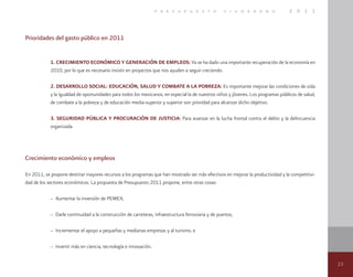 23
p r e s u p u e s t o c i u d a d a n o 2 0 1 1
Prioridades del gasto público en 2011
1. Crecimiento Económico y Generación de Empleos: Ya se ha dado una importante recuperación de la economía en
2010, por lo que es necesario insistir en proyectos que nos ayuden a seguir creciendo.
2. Desarrollo Social: Educación, Salud y Combate a la Pobreza: Es importante mejorar las condiciones de vida
y la igualdad de oportunidades para todos los mexicanos, en especial la de nuestros niños y jóvenes. Los programas públicos de salud,
de combate a la pobreza y de educación media-superior y superior son prioridad para alcanzar dicho objetivo.
3. Seguridad Pública y Procuración de Justicia: Para avanzar en la lucha frontal contra el delito y la delincuencia
organizada.
Crecimiento económico y empleos
En 2011, se propone destinar mayores recursos a los programas que han mostrado ser más efectivos en mejorar la productividad y la competitivi-
dad de los sectores económicos. La propuesta de Presupuesto 2011 propone, entre otras cosas:
– Aumentar la inversión de PEMEX,
– Darle continuidad a la construcción de carreteras, infraestructura ferroviaria y de puertos,
– Incrementar el apoyo a pequeñas y medianas empresas y al turismo, e
– Invertir más en ciencia, tecnología e innovación.
 