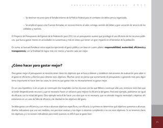 25
p r e s u p u e s t o c i u d a d a n o 2 0 1 1
– Se destinan recursos para el fortalecimiento de la Policía Federal para el combate a la delincuencia organizada,
– Se amplía el apoyo a las Fuerzas Armadas, en reconocimiento al valor, entrega, sentido del deber y gran vocación de servicio de los
soldados y marinos.
El Proyecto de Presupuesto de Egresos de la Federación para 2011 es un presupuesto austero que privilegia el uso eficiente de los recursos públi-
cos, que busca gastar menos en actividades no sustantivas y más en áreas que tienen un gran impacto en el bienestar de la población.
En suma, se buscará fortalecer estos aspectos ejerciendo el gasto público con base en cuatro pilares: responsabilidad, austeridad, eficiencia y
transparencia, con la finalidad de lograr más con menos y hacerlo cada vez mejor.
¿Cómo hacer para gastar mejor?
Para gastar mejor el presupuesto se necesita tener claros los objetivos que se busca obtener y establecer mecanismos de evaluación para saber si
el gasto es eficiente y efectivo para obtener esos objetivos. Muchas veces se piensa que aumentando el presupuesto o gastando más para algún
tema importante es hacer bien las cosas; lo cierto es que gastar más no necesariamente es gastar mejor.
En un caso hipotético, si en un país se construyen dos hospitales con los recursos con los que México construye sólo uno, entonces está claro que
se están desperdiciando recursos y que es necesario hacer un esfuerzo para mejorar la eficiencia del gasto. Para este ejemplo, podríamos ser igual
de eficaces con la mitad del gasto. Otro ejemplo sería el de hacer una obra que no es necesaria, que no atiende ninguna necesidad u objetivo; ahí
estaríamos en un caso de falta de eficacia y de claridad en los objetivos del gasto.
Se debe gastar con eficiencia y con miras a alcanzar objetivos específicos, con eficacia. Lo primero es determinar qué objetivos queremos a alcanzar,
diseñar indicadores que una vez medidos, nos permitan evaluar y nos digan si estamos cumpliendo o no con esos objetivos. Si no tenemos claros
los objetivos y si no existen indicadores para medir avances, es difícil que se gaste bien.
 