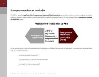 26
p r e s u p u e s t o c i u d a d a n o 2 0 1 1
Presupuesto con base en resultados
En 2007 se aprobó la Ley Federal de Presupuesto y Responsabilidad Hacendaria que establece que los tres órdenes de gobierno deberán
evaluar los resultados que se obtienen con los recursos públicos, mediante indicadores objetivos, en una estrategia llamada Presupuesto con Base
en Resultados (PBR).
Presupuesto Tradicional vs PBR
El PbR permite decidir cuánto presupuesto le toca a cada programa con base en evaluaciones del desempeño. Las evaluaciones responden entre
otras, las siguientes preguntas:
– ¿Está bien diseñado el programa?
– ¿Es congruente con el Plan Nacional de Desarrollo?
– ¿Consiguió los objetivos planteados?
 