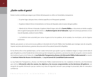 28
p r e s u p u e s t o c i u d a d a n o 2 0 1 1
¿Quién cuida el gasto?
Existen muchos controles para asegurar que el dinero del presupuesto se utilice con honestidad y transparencia:
– En primer lugar, cada peso tiene un destino específico en el Presupuesto aprobado.
– El gobierno federal informa trimestralmente a la Cámara de Diputados sobre el avance del gasto público.
– Además de los informes trimestrales, el gobierno federal integra cada año la Cuenta Pública, un documento en donde se explica
cómo se gastó el presupuesto del año anterior. La Auditoría Superior de la Federación, órgano de control que pertenece a la Cá-
mara de Diputados, analiza la Cuenta Pública.
– La Auditoría tiene autoridad para revisar el gasto de los tres poderes, de los estados, los municipios y de los órganos
autónomos.
Además, para prevenir un mal uso de recursos públicos, la Secretaría de la Función Pública tiene facultades para investigar casos de corrupción,
imponer sanciones administrativas y presentar denuncias ante la Procuraduría General de la República.
En los últimos años se han aprobado leyes y se han creado instituciones que ayudan a que los ciudadanos tengan un mayor control sobre el
gasto del gobierno y se han fortalecido las instituciones que dan transparencia, previenen y sancionan los actos de corrupción, como la creación
de la Auditoría Superior de la Federación, la Ley Federal de Transparencia y Acceso a la Información Pública Gubernamental, la creación
del Instituto Federal de Acceso a la Información y la Ley de General de Contabilidad Gubernamental.
La Ley Federal de Transparencia y Acceso a la Información Pública Gubernamental da a los ciudadanos el derecho y las herramientas
para solicitar información sobre las razones, los objetivos y los recursos comprometidos con las decisiones del gobierno, con
excepción de aquella información que por razones muy claras de seguridad nacional o para proteger la privacidad, debe ser reservada o
confidencial.
 