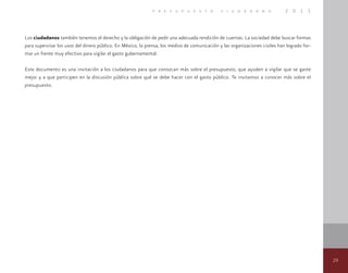 29
p r e s u p u e s t o c i u d a d a n o 2 0 1 1
Los ciudadanos también tenemos el derecho y la obligación de pedir una adecuada rendición de cuentas. La sociedad debe buscar formas
para supervisar los usos del dinero público. En México, la prensa, los medios de comunicación y las organizaciones civiles han logrado for-
mar un frente muy efectivo para vigilar el gasto gubernamental.
Este documento es una invitación a los ciudadanos para que conozcan más sobre el presupuesto, que ayuden a vigilar que se gaste
mejor y a que participen en la discusión pública sobre qué se debe hacer con el gasto público. Te invitamos a conocer más sobre el
presupuesto.
 
