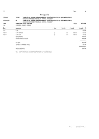 S10 Página 4
Presupuesto
“CREACIÓN DEL SERVICIO DE AGUA PARA RIEGO TECNIFICADO EN EL SECTOR DE SAYWA DEL C.P. DE
HUALLHUA, DISTRITO DE PUCACOLPA - HUANTA - AYACUCHO”
1101002Presupuesto
“CREACIÓN DEL SERVICIO DE AGUA PARA RIEGO TECNIFICADO EN EL SECTOR DE SAYWA DEL C.P. DE
HUALLHUA, DISTRITO DE PUCACOLPA - HUANTA - AYACUCHO”
001Subpresupuesto
CENTRO POBLADO DE HUALLHUA 08/11/2016Costo alCliente
Lugar AYACUCHO - HUANTA - HUANTA
Precio S/. Parcial S/.Item Descripción Und. Metrado
FLETE12.01 9,000.00
5,000.001.00FLETE TERRESTE glb12.01.01 5,000.00
4,000.001.00FLETE RURAL glb12.01.02 4,000.00
COSTO DIRECTO 116,705.91
GASTOS GENERALES (10%CD) 11,670.59
--------------------
SUB TOTAL 128,376.50
GASTOS DE SUPERVISION (3%CD) 3,501.18
*********************
PRESUPUESTO TOTAL 131,877.68
SON : CIENTO TRENTIUN MIL OCHOCIENTOS SETENTISIETE Y 68/100 NUEVOS SOLES
08/11/2016 4:31:47p. m.Fecha :
 