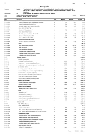 S10 Página 3
Presupuesto
"MEJORAMIENTO DEL SERVICIO DE AGUA PARA RIEGO DEL CANAL EN LOS SECTORES AYANCAL BAJO Y EL
GALLITO DE LA COMISIÓN DE REGANTES CHARSAGUA, DISTRITO DE MOQUEGUA, PROVINCIA MARISCAL NIETO -
MOQUEGUA"
0502025Presupuesto
COMPONENTE 01: MEJORAMIENTO DE INFRAESTRUCTURA DE RIEGO001Subpresupuesto
MUNICIPALIDAD PROVINCIAL MARISCAL NIETO 06/02/2019Costo alCliente
Lugar MOQUEGUA - MARISCAL NIETO - MOQUEGUA
Precio S/. Parcial S/.Item Descripción Und. Metrado
80.681.79Relleno Compactado con Material Propio Selecionado (Estructuras) m301.02.03.02.03 45.07
56.455.88Acarreo Manual de Material Excedente D<50m. m301.02.03.02.04 9.60
84.675.88Eliminacion Manual de Material Excedente Dprom<200m. m301.02.03.02.05 14.40
OBRAS DE CONCRETO SIMPLE01.02.03.03 165.38
165.387.35Concreto C:H 1:10 para Solado, e=2" m201.02.03.03.01 22.50
OBRAS DE CONCRETO ARMADO01.02.03.04 3,434.42
1,123.4722.90Encofrado y Desencofrado Caravista p/Aforador RBC m201.02.03.04.01 49.06
1,356.192.72Concreto f'c=210kg/cm2 p/Aforador RBC m301.02.03.04.02 498.60
954.76151.79Acero fy=4200kg/cm2 p/Aforador RBC kg01.02.03.04.03 6.29
REVOQUES ENLUCIDOS Y MOLDURAS01.02.03.05 362.44
362.4414.07Tarrajeo de Interiores con Impermeabilizante m201.02.03.05.01 25.76
OTROS01.02.03.06 3,481.04
2,540.751.00Regla Metalica Graduada (Limnimetro) und01.02.03.06.01 2,540.75
335.276.50Water Stop PVC de 6" m01.02.03.06.02 51.58
173.728.30Junta Elastomerica de Dilatacion de 1" m01.02.03.06.03 20.93
223.7027.28Curado de Concreto Expuesto p/Estructuras m201.02.03.06.04 8.20
90.006.00Prueba de Calidad del Concreto (Ensayo a la Compresion) und01.02.03.06.05 15.00
117.602.00Prueba de Densidad de Campo para Rellenos und01.02.03.06.06 58.80
CANAL DE CONCRETO01.03 501,888.69
TRABAJOS PRELIMINARES01.03.01 18,855.95
1,407.162,010.23Limpieza de Terreno Manual (Canales) m01.03.01.01 0.70
3,075.652,010.23Trazo, nivelacion y replanteo iniciales de la obra (Canales) m01.03.01.02 1.53
14,373.142,010.23Trazo, nivelacion y replanteo durante la ejecucion de la obra (Canales) m01.03.01.03 7.15
MOVIMIENTO DE TIERRAS01.03.02 81,263.98
5,791.25205.00Desmontaje y Reposicion de Muros Seco de Piedra m301.03.02.01 28.25
35,614.371,008.62Excavacion de Zanjas Manual en Terreno Conglomerado (Canales) m301.03.02.02 35.31
4,623.001,639.36Perfilado en Fondo de Zanja con Equipo (Canales) m201.03.02.03 2.82
16,307.52401.96Relleno Compactado con Material Propio Selecionado (Canales) m301.03.02.04 40.57
7,571.14788.66Acarreo Manual de Material Excedente Dprom<50m. m301.03.02.05 9.60
11,356.70788.66Eliminacion Manual de Material Excedente Dprom<200m. m301.03.02.06 14.40
OBRAS DE CONCRETO SIMPLE01.03.03 334,182.05
124,602.774,739.55Encofrado y Desencofrado Caravista p/Canales m201.03.03.01 26.29
209,579.28555.81Concreto f'c=175kg/cm2 p/Canales m301.03.03.02 377.07
OBRAS DE CONCRETO ARMADO01.03.04 23,550.80
23,550.80455.00Tapas de Concreto Armado en Canal (0.75x0.75m.) und01.03.04.01 51.76
OTROS01.03.05 44,035.91
13,787.33267.30Water Stop PVC de 6" m01.03.05.01 51.58
22,221.381,061.70Junta Elastomerica de Dilatacion de 1" m01.03.05.02 20.93
3,464.205,773.66Curado de Concreto Expuesto p/Canal m201.03.05.03 0.60
1,035.0069.00Prueba de Calidad del Concreto (Ensayo a la Compresion) und01.03.05.04 15.00
3,528.0060.00Prueba de Densidad de Campo para Rellenos und01.03.05.05 58.80
OBRAS DE ARTE01.04 309,638.18
CAIDA VERTICAL (28 Und.)01.04.01 112,717.34
TRABAJOS PRELIMINARES01.04.01.01 894.34
54.2096.79Limpieza de Terreno Manual m201.04.01.01.01 0.56
148.0996.79Trazo, Nivelacion y Replanteo Iniciales de la Obra (Estructuras) m201.04.01.01.02 1.53
692.0596.79Trazo, Nivelacion y Replanteo Durante la Ejecucion de la Obra (Estructuras) m201.04.01.01.03 7.15
MOVIMIENTO DE TIERRAS01.04.01.02 10,622.64
5,755.88159.93Excavacion Manual en Terreno Conglomerado (Estructuras) m301.04.01.02.01 35.99
209.4319.50Refine y Nivelacion en Terreno Normal (Estructuras) m201.04.01.02.02 10.74
141.973.15Relleno Compactado con Material Propio Selecionado (Estructuras) m301.04.01.02.03 45.07
1,806.14188.14Acarreo Manual de Material Excedente D<50m. m301.04.01.02.04 9.60
2,709.22188.14Eliminacion Manual de Material Excedente Dprom<200m. m301.04.01.02.05 14.40
OBRAS DE CONCRETO SIMPLE01.04.01.03 3,752.10
3,752.10166.76Concreto C:H 1:10 para Solado, e=2" m201.04.01.03.01 22.50
20/02/2019 11:02:20a. m.Fecha :
 