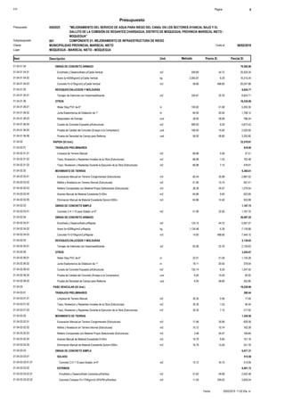 S10 Página 4
Presupuesto
"MEJORAMIENTO DEL SERVICIO DE AGUA PARA RIEGO DEL CANAL EN LOS SECTORES AYANCAL BAJO Y EL
GALLITO DE LA COMISIÓN DE REGANTES CHARSAGUA, DISTRITO DE MOQUEGUA, PROVINCIA MARISCAL NIETO -
MOQUEGUA"
0502025Presupuesto
COMPONENTE 01: MEJORAMIENTO DE INFRAESTRUCTURA DE RIEGO001Subpresupuesto
MUNICIPALIDAD PROVINCIAL MARISCAL NIETO 06/02/2019Costo alCliente
Lugar MOQUEGUA - MARISCAL NIETO - MOQUEGUA
Precio S/. Parcial S/.Item Descripción Und. Metrado
OBRAS DE CONCRETO ARMADO01.04.01.04 70,592.66
25,029.34559.69Encofrado y Desencofrado p/Caida Vertical m201.04.01.04.01 44.72
16,315.442,593.87Acero fy=4200kg/cm2 p/Caida Vertical kg01.04.01.04.02 6.29
29,247.8858.66Concreto f'c=210kg/cm2 p/Caida Vertical m301.04.01.04.03 498.60
REVOQUES ENLUCIDOS Y MOLDURAS01.04.01.05 8,624.71
8,624.71334.81Tarrajeo de Interiores con Impermeabilizante m201.04.01.05.01 25.76
OTROS01.04.01.06 18,230.89
5,200.30100.82Water Stop PVC de 6" m01.04.01.06.01 51.58
1,758.1284.00Junta Elastomerica de Dilatacion de 1" m01.04.01.06.02 20.93
786.2428.00Respiradero de Drenaje und01.04.01.06.03 28.08
4,673.43569.93Curado de Concreto Expuesto p/Estructuras m201.04.01.06.04 8.20
2,520.00168.00Prueba de Calidad del Concreto (Ensayo a la Compresion) und01.04.01.06.05 15.00
3,292.8056.00Prueba de Densidad de Campo para Rellenos und01.04.01.06.06 58.80
RAPIDA (03 Und.)01.04.02 33,578.81
TRABAJOS PRELIMINARES01.04.02.01 618.90
37.5166.98Limpieza de Terreno Manual m201.04.02.01.01 0.56
102.4866.98Trazo, Nivelacion y Replanteo Iniciales de la Obra (Estructuras) m201.04.02.01.02 1.53
478.9166.98Trazo, Nivelacion y Replanteo Durante la Ejecucion de la Obra (Estructuras) m201.04.02.01.03 7.15
MOVIMIENTO DE TIERRAS01.04.02.02 6,360.61
2,967.0282.44Excavacion Manual en Terreno Conglomerado (Estructuras) m301.04.02.02.01 35.99
557.4151.90Refine y Nivelacion en Terreno Normal (Estructuras) m201.04.02.02.02 10.74
1,279.5428.39Relleno Compactado con Material Propio Selecionado (Estructuras) m301.04.02.02.03 45.07
622.6664.86Acarreo Manual de Material Excedente D<50m. m301.04.02.02.04 9.60
933.9864.86Eliminacion Manual de Material Excedente Dprom<200m. m301.04.02.02.05 14.40
OBRAS DE CONCRETO SIMPLE01.04.02.03 1,167.75
1,167.7551.90Concreto C:H 1:10 para Solado, e=2" m201.04.02.03.01 22.50
OBRAS DE CONCRETO ARMADO01.04.02.04 20,087.25
5,507.27123.15Encofrado y Desencofrado p/Rapida m201.04.02.04.01 44.72
7,135.881,134.48Acero fy=4200kg/cm2 p/Rapida kg01.04.02.04.02 6.29
7,444.1014.93Concreto f'c=210kg/cm2 p/Rapida m301.04.02.04.03 498.60
REVOQUES ENLUCIDOS Y MOLDURAS01.04.02.05 2,139.63
2,139.6383.06Tarrajeo de Interiores con Impermeabilizante m201.04.02.05.01 25.76
OTROS01.04.02.06 3,204.67
1,135.2822.01Water Stop PVC de 6" m01.04.02.06.01 51.58
379.0418.11Junta Elastomerica de Dilatacion de 1" m01.04.02.06.02 20.93
1,247.55152.14Curado de Concreto Expuesto p/Estructuras m201.04.02.06.03 8.20
90.006.00Prueba de Calidad del Concreto (Ensayo a la Compresion) und01.04.02.06.04 15.00
352.806.00Prueba de Densidad de Campo para Rellenos und01.04.02.06.05 58.80
PASE VEHICULAR (03 Und.)01.04.03 19,228.90
TRABAJOS PRELIMINARES01.04.03.01 280.44
17.0030.35Limpieza de Terreno Manual m201.04.03.01.01 0.56
46.4430.35Trazo, Nivelacion y Replanteo Iniciales de la Obra (Estructuras) m201.04.03.01.02 1.53
217.0030.35Trazo, Nivelacion y Replanteo Durante la Ejecucion de la Obra (Estructuras) m201.04.03.01.03 7.15
MOVIMIENTO DE TIERRAS01.04.03.02 1,350.58
628.3917.46Excavacion Manual en Terreno Conglomerado (Estructuras) m301.04.03.02.01 35.99
162.3915.12Refine y Nivelacion en Terreno Normal (Estructuras) m201.04.03.02.02 10.74
156.843.48Relleno Compactado con Material Propio Selecionado (Estructuras) m301.04.03.02.03 45.07
161.1816.79Acarreo Manual de Material Excedente D<50m. m301.04.03.02.04 9.60
241.7816.79Eliminacion Manual de Material Excedente Dprom<200m. m301.04.03.02.05 14.40
OBRAS DE CONCRETO SIMPLE01.04.03.03 6,977.31
SOLADO01.04.03.03.01 515.59
515.5915.12Concreto C:H 1:10 para Solado, e=4" m201.04.03.03.01.01 34.10
ESTRIBOS01.04.03.03.02 6,461.72
2,532.4851.62Encofrado y Desencofrado Caravista p/Estribos m201.04.03.03.02.01 49.06
3,929.2411.59Concreto Ciclopeo f'c=175Kg/cm2+30%PM p/Estribos m301.04.03.03.02.02 339.02
20/02/2019 11:02:20a. m.Fecha :
 