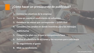 ¿Cómo hacer un presupuesto de publicidad?
1. Conoce los objetivos de la empresa
2. Toma en cuenta el rendimiento de esfuerzos
3. Establece las metas que corresponden a publicidad
4. Considera los canales en donde invertirás para los mensajes
publicitarios
5. Compara tu plan con lo que tu competencia hace
6. Define el calendario de acciones y los recursos para cada etapa
7. Da seguimiento al gasto
8. Mide su rendimiento
Foto de fauxels en Pexels
 
