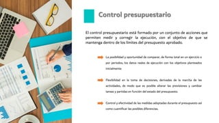 El control presupuestario está formado por un conjunto de acciones que
permiten medir y corregir la ejecución, con el objetivo de que se
mantenga dentro de los límites del presupuesto aprobado.
Control presupuestario
La posibilidad y oportunidad de comparar, de forma total en un ejercicio o
por periodos, los datos reales de ejecución con los objetivos planteados
inicialmente.
Flexibilidad en la toma de decisiones, derivadas de la marcha de las
actividades, de modo que es posible alterar las previsiones y cambiar
tareas y partidas en función del estado del presupuesto.
Control y efectividad de las medidas adoptadas durante el presupuesto así
como cuantificar las posibles diferencias.
 