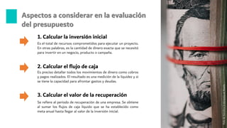 Aspectos a considerar en la evaluación
del presupuesto
Es el total de recursos comprometidos para ejecutar un proyecto.
En otras palabras, es la cantidad de dinero exacta que se necesitó
para invertir en un negocio, producto o campaña.
1. Calcular la inversión inicial
Es preciso detallar todos los movimientos de dinero como cobros
y pagos realizados. El resultado es una medición de la liquidez y si
se tiene la capacidad para afrontar gastos y deudas.
2. Calcular el flujo de caja
3. Calcular el valor de la recuperación
Se refiere al periodo de recuperación de una empresa. Se obtiene
al sumar los flujos de caja líquido que se ha establecido como
meta anual hasta llegar al valor de la inversión inicial.
Foto
de
Karolina
Grabowska
en
Pexels
 