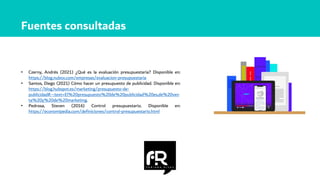• Czerny, Andrés (2021) ¿Qué es la evaluación presupuestaria? Disponible en:
https://blog.nubox.com/empresas/evaluacion-presupuestaria
• Santos, Diego (2021) Cómo hacer un presupuesto de publicidad. Disponible en:
https://blog.hubspot.es/marketing/presupuesto-de-
publicidad#:~:text=El%20presupuesto%20de%20publicidad%20es,de%20ven
ta%20y%20de%20marketing.
• Pedrosa, Steven (2016) Control presupuestario. Disponible en:
https://economipedia.com/definiciones/control-presupuestario.html
Fuentes consultadas
 