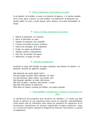  Cuál es la importancia del presupuesto de ventas?
Es un indicador de la política en cuanto a la obtención de ingresos, y la relación estimada
de los costos, gastos y egresos, así como también es un instrumento de planeación que
permite definir los costos, y poder alcanzar ciertos objetivos en un plazo determinado de
tiempo.
 Cuál es la Ventaja de presupuestos de ventas?
 Mejorar la penetración en el mercado.
 Elevar la efectividad de ventas
 Anticipar las peticiones del consumidor
 Conocer la necesidad de nuevos productos
 Saber de las estrategias de la competencia
 Evaluar los canales de distribución
 Anticipar pedidos a subcontratistas
 Fijar nivel de actividad del negocio
 Dimensionar el equipo de ventas
 Desarrollo de planificación
El gerente de ventas debe formular los puntos específicos para alcanzar los objetivos de
planeación haciendo las siguientes preguntas:
Qué representa una cuenta grande (clave)
Para qué tamaño de cliente deben eliminarse las visitas
Con qué frecuencia deben visitarse esas cuentas clave
Qué programa específico de visitas debe hacerse
Qué nivel de cliente o ejecutivo debe invitarse a comer
Qué tanto debe gastarse en invitaciones
Debe haber un contacto ocasional por teléfono con cuentas pequeñas.
 Responsabilidad en la elaboración y actuación de presupuestos de
ventas
La planificación del presupuesto para maximizar las utilidades y el camino que debe
recorrer la gerencia de una organización para encarar las siguientes responsabilidades:
Como obtener tasas de rendimiento sobre capital que interpreten las expectativas de los
inversionistas, interrelacionar las funciones empresariales (compras, producción, ventas,
etc.) en busca del objetivo mediante la delegación de funciones, fijar políticas y examinar
su cumplimiento.
 