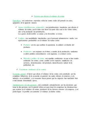 Factores que afecten el volumen de ventas
Específicos: son variaciones esperadas sobre las ventas reales del periodo en curso,
agrupados de la siguiente manera:
 Ajustes (modificaciones temporales): son perturbaciones transitorias que afectan el
volumen de ventas, por lo tanto este factor de ajuste dice cual es las ventas reales,
sino se ha producido tal perturbación.
Los ajustes desfavorables se suman y los favorables se restan.
 Cambios: son modalidades introducidas por el personal administrativo medio, con
repercusiones perdurables en el volumen de ventas como:
 Producto: son los que cambian la apariencia, la calidad o el diseño del
producto.
 Producción: son reajustes en el ritmo y cuantía de la producción, tendientes
a cubrir pedidos extraordinarios o de urgencias, y a reducir costos.
 Mercado y política de ventas: son aquellas condiciones en que se han venido
realizando las ventas; como: cambio en los espacios, ampliación de
servicios, demostraciones del producto, intensificación radical de la
publicidad, etc.
 Crecimiento (tendencia de las ventas)
Economía general: el factor que afecta el volumen de las ventas está constituido por las
complejas influencias de la economía en general; las cuales afectan al comercio y a la
industria en su totalidad, y en ocasiones hacen pensar que los negocios han marchado bien
o mal durante determinada época.
Administración (de alta gerencia): está constituido principalmente por las decisiones que
toma la alta gerencia; por lo general deben ser para tratar de compensar las disminuciones
que ocurran en el volumen de ventas, productos de los factores externos a la empresa, y así
poder lograr lo posible con aumentar el volumen en dichas ventas.
 