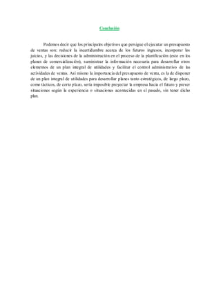 Conclusión
Podemos decir que los principales objetivos que persigue el ejecutar un presupuesto
de ventas son: reducir la incertidumbre acerca de los futuros ingresos, incorporar los
juicios, y las decisiones de la administración en el proceso de la planificación (esto en los
planes de comercialización), suministrar la información necesaria para desarrollar otros
elementos de un plan integral de utilidades y facilitar el control administrativo de las
actividades de ventas. Así mismo la importancia del presupuesto de venta, es la de disponer
de un plan integral de utilidades para desarrollar planes tanto estratégicos, de largo plazo,
como tácticos, de corto plazo, sería imposible proyectar la empresa hacia el futuro y prever
situaciones según la experiencia o situaciones acontecidas en el pasado, sin tener dicho
plan.
 