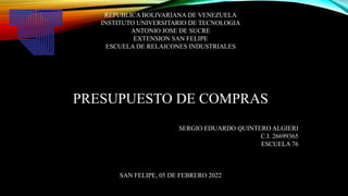 REPUBLICA BOLIVARIANA DE VENEZUELA
INSTITUTO UNIVERSITARIO DE TECNOLOGIA
ANTONIO JOSE DE SUCRE
EXTENSION SAN FELIPE
ESCUELA DE RELAICONES INDUSTRIALES
PRESUPUESTO DE COMPRAS
SERGIO EDUARDO QUINTERO ALGIERI
C.I. 26699365
ESCUELA 76
SAN FELIPE, 05 DE FEBRERO 2022
 