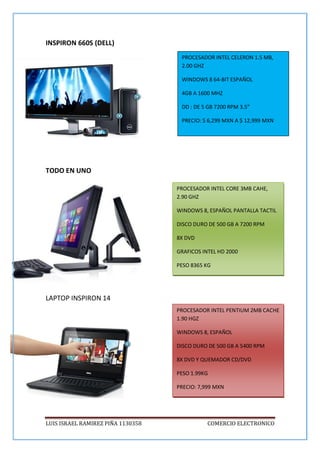 LUIS ISRAEL RAMIREZ PIÑA 1130358 COMERCIO ELECTRONICO
INSPIRON 660S (DELL)
TODO EN UNO
LAPTOP INSPIRON 14
PROCESADOR INTEL CELERON 1.5 MB,
2.00 GHZ
WINDOWS 8 64-BIT ESPAÑOL
4GB A 1600 MHZ
DD : DE 5 GB 7200 RPM 3.5”
PRECIO: $ 6,299 MXN A $ 12,999 MXN
PROCESADOR INTEL PENTIUM 2MB CACHE
1.90 HGZ
WINDOWS 8, ESPAÑOL
DISCO DURO DE 500 GB A 5400 RPM
8X DVD Y QUEMADOR CD/DVD
PESO 1.99KG
PRECIO: 7,999 MXN
PROCESADOR INTEL CORE 3MB CAHE,
2.90 GHZ
WINDOWS 8, ESPAÑOL PANTALLA TACTIL
DISCO DURO DE 500 GB A 7200 RPM
8X DVD
GRAFICOS INTEL HD 2000
PESO 8365 KG
 