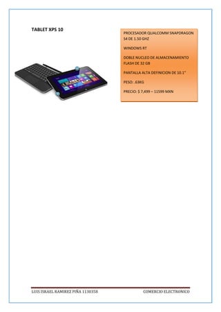LUIS ISRAEL RAMIREZ PIÑA 1130358 COMERCIO ELECTRONICO
TABLET XPS 10
PROCESADOR QUALCOMM SNAPDRAGON
S4 DE 1.50 GHZ
WINDOWS RT
DOBLE NUCLEO DE ALMACENAMIENTO
FLASH DE 32 GB
PANTALLA ALTA DEFINICION DE 10.1”
PESO: .63KG
PRECIO: $ 7,499 – 11599 MXN
 