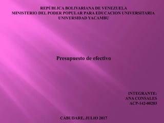 REPÚBLICA BOLIVARIANA DE VENEZUELA
MINISTERIO DEL PODER POPULAR PARA EDUCACION UNIVERSITARIA
UNIVERSIDAD YACAMBU
Presupuesto de efectivo
INTEGRANTE:
ANA CONSALES
ACP-142-00283
CABUDARE, JULIO 2017
 