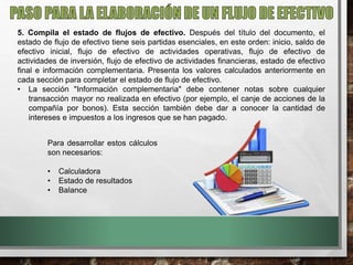 5. Compila el estado de flujos de efectivo. Después del título del documento, el
estado de flujo de efectivo tiene seis partidas esenciales, en este orden: inicio, saldo de
efectivo inicial, flujo de efectivo de actividades operativas, flujo de efectivo de
actividades de inversión, flujo de efectivo de actividades financieras, estado de efectivo
final e información complementaria. Presenta los valores calculados anteriormente en
cada sección para completar el estado de flujo de efectivo.
• La sección "Información complementaria" debe contener notas sobre cualquier
transacción mayor no realizada en efectivo (por ejemplo, el canje de acciones de la
compañía por bonos). Esta sección también debe dar a conocer la cantidad de
intereses e impuestos a los ingresos que se han pagado.
Para desarrollar estos cálculos
son necesarios:
• Calculadora
• Estado de resultados
• Balance
 
