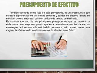 También conocido como flujo de caja proyectado, es un presupuesto que
muestra el pronóstico de las futuras entradas y salidas de efectivo (dinero en
efectivo) de una empresa, para un periodo de tiempo determinado.
Es considerado uno de los principales presupuestos que se manejan y
elaboran en una empresa, puesto que esta herramienta permite planear las
estrategias de inversión y de solicitud de préstamos, así como el control para
mejorar la eficiencia de la administración de efectivo en el futuro
 