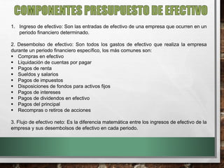 1. Ingreso de efectivo: Son las entradas de efectivo de una empresa que ocurren en un
periodo financiero determinado.
2. Desembolso de efectivo: Son todos los gastos de efectivo que realiza la empresa
durante un periodo financiero específico, los más comunes son:
 Compras en efectivo
 Liquidación de cuentas por pagar
 Pagos de renta
 Sueldos y salarios
 Pagos de impuestos
 Disposiciones de fondos para activos fijos
 Pagos de intereses
 Pagos de dividendos en efectivo
 Pagos del principal
 Recompras o retiros de acciones
3. Flujo de efectivo neto: Es la diferencia matemática entre los ingresos de efectivo de la
empresa y sus desembolsos de efectivo en cada periodo.
 