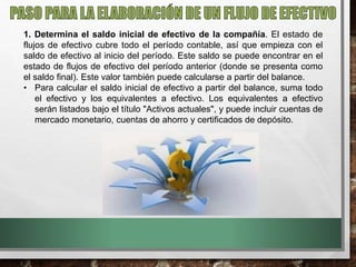 1. Determina el saldo inicial de efectivo de la compañía. El estado de
flujos de efectivo cubre todo el período contable, así que empieza con el
saldo de efectivo al inicio del período. Este saldo se puede encontrar en el
estado de flujos de efectivo del período anterior (donde se presenta como
el saldo final). Este valor también puede calcularse a partir del balance.
• Para calcular el saldo inicial de efectivo a partir del balance, suma todo
el efectivo y los equivalentes a efectivo. Los equivalentes a efectivo
serán listados bajo el título "Activos actuales", y puede incluir cuentas de
mercado monetario, cuentas de ahorro y certificados de depósito.
 