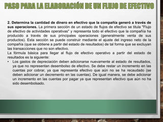 2. Determina la cantidad de dinero en efectivo que la compañía generó a través de
sus operaciones. La primera sección de un estado de flujos de efectivo se titula "Flujo
de efectivo de actividades operativas" y representa todo el efectivo que la compañía ha
producido a través de sus principales operaciones (generalmente venta de sus
productos). Esta sección se puede construir mediante el ajuste del ingreso neto de la
compañía (que se obtiene a partir del estado de resultados) de tal forma que se excluyan
las transacciones que no son efectivo.
La fórmula básica para llegar al flujo de efectivo operativo a partir del estado de
resultados es la siguiente:
• Los gastos de depreciación deben adicionarse nuevamente al estado de resultados,
ya que no representan desembolso de efectivo. Se debe restar un incremento en las
cuentas por cobrar, ya que representa efectivo que aún no se ha recaudado (se
deben adicionar un decremento en las cuentas). De igual manera, se debe adicionar
un incremento en las cuentas por pagar ya que representan efectivo que aún no ha
sido desembolsado.
 