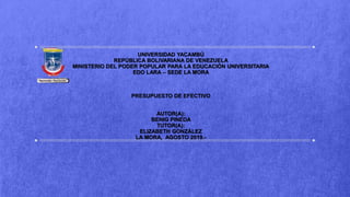 UNIVERSIDAD YACAMBÚ
REPÚBLICA BOLIVARIANA DE VENEZUELA
MINISTERIO DEL PODER POPULAR PARA LA EDUCACIÓN UNIVERSITARIA
EDO LARA – SEDE LA MORA
PRESUPUESTO DE EFECTIVO
AUTOR(A):
BENIG PINEDA
TUTOR(A):
ELIZABETH GONZÁLEZ
LA MORA, AGOSTO 2019.-
 