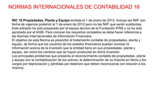 NORMAS INTERNACIONALES DE CONTABILIDAD 16
NIC 16 Propiedades, Planta y Equipo emitida el 1 de enero de 2012. Incluye las NIIF con
fecha de vigencia posterior al 1 de enero de 2012 pero no las NIIF que serán sustituidas.
Este extracto ha sido preparado por el equipo técnico de la Fundación IFRS y no ha sido
aprobado por el IASB. Para conocer los requisitos completos se debe hacer referencia a
las Normas Internacionales de Información Financiera.
El objetivo de esta Norma es prescribir el tratamiento contable de propiedades, planta y
equipo, de forma que los usuarios de los estados financieros puedan conocer la
información acerca de la inversión que la entidad tiene en sus propiedades, planta y
equipo, así como los cambios que se hayan producido en dicha inversión.
Los principales problemas que presenta el reconocimiento contable de propiedades, planta
y equipo son la contabilización de los activos, la determinación de su importe en libros y los
cargos por depreciación y pérdidas por deterioro que deben reconocerse con relación a los
mismos.
 