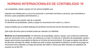 NORMAS INTERNACIONALES DE CONTABILIDAD 16
Las propiedades, planta y equipo son los activos tangibles que:
(a)posee una entidad para su uso en la producción o suministro de bienes y servicios, para arrendarlos a
terceros o para propósitos administrativos; y
(b) se esperan usar durante más de un periodo.
Un elemento de propiedades, planta y equipo se reconocerá como activo si, y sólo si:
(a)sea probable que la entidad obtenga los beneficios económicos futuros derivados del mismo; y
(b)el costo del activo para la entidad pueda ser valorado con fiabilidad.
Medición en el reconocimiento: Un elemento de propiedades, planta y equipo, que cumpla las condiciones
para ser reconocido como un activo, se medirá por su costo. El costo de un elemento de propiedades, planta y
equipo será el precio equivalente al efectivo en la fecha de reconocimiento. Si el pago se aplaza más allá de
los términos normales de crédito, la diferencia entre el precio equivalente al efectivo y el total de los pagos se
reconocerá como intereses a lo largo del periodo del crédito a menos que tales intereses se capitalicen de
acuerdo con la NIC 23.
 