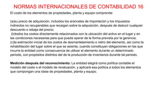 NORMAS INTERNACIONALES DE CONTABILIDAD 16
El costo de los elementos de propiedades, planta y equipo comprende:
(a)su precio de adquisición, incluidos los aranceles de importación y los impuestos
indirectos no recuperables que recaigan sobre la adquisición, después de deducir cualquier
descuento o rebaja del precio;
(b)todos los costos directamente relacionados con la ubicación del activo en el lugar y en
las condiciones necesarias para que pueda operar de la forma prevista por la gerencia;
(c)la estimación inicial de los costos de desmantelamiento o retiro del elemento, así como la
rehabilitación del lugar sobre el que se asienta, cuando constituyan obligaciones en las que
incurre la entidad como consecuencia de utilizar el elemento durante un determinado
periodo, con propósitos distintos del de la producción de inventarios durante tal periodo.
Medición después del reconocimiento: La entidad elegirá como política contable el
modelo del costo o el modelo de revaluación, y aplicará esa política a todos los elementos
que compongan una clase de propiedades, planta y equipo.
 
