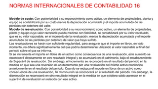 NORMAS INTERNACIONALES DE CONTABILIDAD 16
Modelo de costo: Con posterioridad a su reconocimiento como activo, un elemento de propiedades, planta y
equipo se contabilizará por su costo menos la depreciación acumulada y el importe acumulado de las
pérdidas por deterioro del valor.
Modelo de reevaluación: Con posterioridad a su reconocimiento como activo, un elemento de propiedades,
planta y equipo cuyo valor razonable pueda medirse con fiabilidad, se contabilizará por su valor revaluado,
que es su valor razonable, en el momento de la revaluación, menos la depreciación acumulada y el importe
acumulado de las pérdidas por deterioro de valor que haya sufrido.
Las revaluaciones se harán con suficiente regularidad, para asegurar que el importe en libros, en todo
momento, no difiera significativamente del que podría determinarse utilizando el valor razonable al final del
periodo sobre el que se informa.
Si se incrementa el importe en libros de un activo como consecuencia de una revaluación, este aumento se
reconocerá directamente en otro resultado integral y se acumulará en el patrimonio, bajo el encabezamiento
de Superávit de revaluación. Sin embargo, el incremento se reconocerá en el resultado del periodo en la
medida en que sea una reversión de un decremento por una revaluación del mismo activo reconocido
anteriormente en el resultado del periodo. Cuando se reduzca el importe en libros de un activo como
consecuencia de una revaluación, tal disminución se reconocerá en el resultado del periodo. Sin embargo, la
disminución se reconocerá en otro resultado integral en la medida en que existiera saldo acreedor en el
superávit de revaluación en relación con ese activo.
 