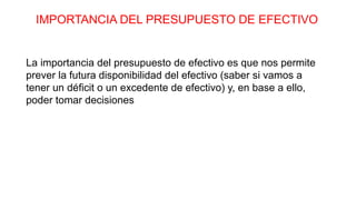 IMPORTANCIA DEL PRESUPUESTO DE EFECTIVO
La importancia del presupuesto de efectivo es que nos permite
prever la futura disponibilidad del efectivo (saber si vamos a
tener un déficit o un excedente de efectivo) y, en base a ello,
poder tomar decisiones
 