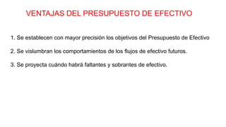 VENTAJAS DEL PRESUPUESTO DE EFECTIVO
1. Se establecen con mayor precisión los objetivos del Presupuesto de Efectivo
2. Se vislumbran los comportamientos de los flujos de efectivo futuros.
3. Se proyecta cuándo habrá faltantes y sobrantes de efectivo.
 