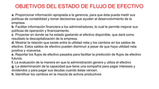 OBJETIVOS DEL ESTADO DE FLUJO DE EFECTIVO
a. Proporcionar información apropiada a la gerencia, para que ésta pueda medir sus
políticas de contabilidad y tomar decisiones que ayuden al desenvolvimiento de la
empresa.
b. Facilitar información financiera a los administradores, lo cual le permite mejorar sus
políticas de operación y financiamiento.
c. Proyectar en donde se ha estado gastando el efectivo disponible, que dará como
resultado la descapitalización de la empresa.
d. Mostrar la relación que existe entre la utilidad neta y los cambios en los saldos de
efectivo. Estos saldos de efectivo pueden disminuir a pesar de que haya utilidad neta
positiva y viceversa.
e. Reportar los flujos de efectivo pasados para facilitar la predicción de flujos de efectivo
futuros.
f. La evaluación de la manera en que la administración genera y utiliza el efectivo
g. La determinación de la capacidad que tiene una compañía para pagar intereses y
dividendos y para pagar sus deudas cuando éstas vencen.
h. Identificar los cambios en la mezcla de activos productivos
 