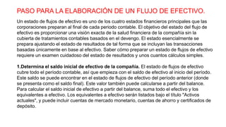 PASO PARA LA ELABORACIÓN DE UN FLUJO DE EFECTIVO.
Un estado de flujos de efectivo es uno de los cuatro estados financieros principales que las
corporaciones preparan al final de cada periodo contable. El objetivo del estado del flujo de
efectivo es proporcionar una visión exacta de la salud financiera de la compañía sin la
cubierta de tratamientos contables basados en el devengo. El estado esencialmente se
prepara ajustando el estado de resultados de tal forma que se incluyan las transacciones
basadas únicamente en base al efectivo. Saber cómo preparar un estado de flujos de efectivo
requiere un examen cuidadoso del estado de resultados y unos cuantos cálculos simples.
1.Determina el saldo inicial de efectivo de la compañía. El estado de flujos de efectivo
cubre todo el período contable, así que empieza con el saldo de efectivo al inicio del período.
Este saldo se puede encontrar en el estado de flujos de efectivo del período anterior (donde
se presenta como el saldo final). Este valor también puede calcularse a partir del balance.
Para calcular el saldo inicial de efectivo a partir del balance, suma todo el efectivo y los
equivalentes a efectivo. Los equivalentes a efectivo serán listados bajo el título "Activos
actuales", y puede incluir cuentas de mercado monetario, cuentas de ahorro y certificados de
depósito.
 