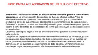 PASO PARA LA ELABORACIÓN DE UN FLUJO DE EFECTIVO.
2.Determina la cantidad de dinero en efectivo que la compañía generó a través de sus
operaciones. La primera sección de un estado de flujos de efectivo se titula "Flujo de
efectivo de actividades operativas" y representa todo el efectivo que la compañía ha
producido a través de sus principales operaciones (generalmente venta de sus productos).
Esta sección se puede construir mediante el ajuste del ingreso neto de la compañía (que se
obtiene a partir del estado de resultados) de tal forma que se excluyan las transacciones que
no son efectivo.
La fórmula básica para llegar al flujo de efectivo operativo a partir del estado de resultados
es la siguiente:
Los gastos de depreciación deben adicionarse nuevamente al estado de resultados, ya que
no representan desembolso de efectivo. Se debe restar un incremento en las cuentas por
cobrar, ya que representa efectivo que aún no se ha recaudado (se deben adicionar un
decremento en las cuentas). De igual manera, se debe adicionar un incremento en las
cuentas por pagar ya que representan efectivo que aún no ha sido desembolsado.
 