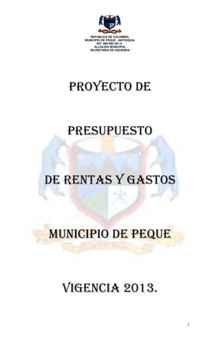 REPUBLICA DE COLOMBIA.
     MUNICIPIO DE PEQUE - ANTIOQUIA.
            NIT: 890-982-301-4
          ALCALDIA MUNICIPAL
       SECRETARIA DE HACIENDA




   PROYECTO DE


   PRESUPUESTO


DE RENTAS Y GASTOS



MUNICIPIO DE PEQUE



  VIGENCIA 2013.

                                       1
 