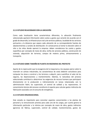 2.2.3 ESTUDIO RELACIONADO CON LA UBICACIÓN

Como cada localización tiene características diferentes, la ubicación finalmente
seleccionada aportará información sobre costos y gastos que variarán de acuerdo con el
grado de desarrollo, la infraestructura vial y de servicios públicos, localidad de los servicios
portuarios y la distancia que separa cada ubicación de su correspondiente fuentes de
abastecimientos y canales de distribución. En consecuencia al tomar la decisión sobre el
sitio o los sitios donde operará la empresa. deben considerarse los costos y gastos
específicos por concepto de mano de obra, tarifas de servicios públicos, construcción de
vivienda, adquisición de terrenos, compra de materia prima, almacenamiento y
transporte.



2.2.4 ESTUDIO SOBRE TAMAÑO DE PLANTA EN INGENIERIA DEL PROYECTO

Aparte de la repercusión que la escogencia de la maquinaria y los equipos ejerce sobre la
inversión en activos industriales, las características de estos deberán consultarse para
computar las áreas a construir y los terrenos a adquirir, para cuantificar el valor de los
seguros, las depreciaciones y mantenimiento. Además, la naturaleza del proceso
seleccionado contribuirá a determinar las exigencias de recurso humano que participará
directamente en la producción o indirectamente en tareas relacionadas con la
administración fabril, las supervisión, el control de calidad y las reparaciones. El
conocimiento técnico del proceso constituirá el soporte para calcular gastos indirectos de
fabricación asociados con el consumo de energéticos.

2.2.5 ESTUDIO ORGANIZACIONAL

Este estudio es importante para concretar aspectos concernientes a las plantas de
personal y la remuneración prevista para cada uno de los cargos, por cuanto genera la
información particular a la nómina por concepto de mano de obra, gastos indirectos
(gerencia de fábrica, supervisión, control de calidad, mantenimiento), gastos de
 