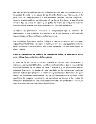 Con base en la información recolectada en la etapa anterior y en los datos pertinentes a
los precios de venta y a los costos de los diferentes factores que hacen parte de la
producción, la comercialización y el abastecimiento (terrenos, edificios, maquinaria,
insumos, servicios públicos, suministros de oficina, fuerza de trabajo). Se cuantifican la
inversión fija, las ventas, los costos y los gastos. Así mismo se computa la inversión
correspondiente al capital de trabajo requerido por la operación empresarial.

Al realizar las proyecciones financieras es indispensables fijar el horizonte de
planeamiento o vida económica útil asignado a los activos (equipos o edificios) más
importantes para el desempeño comercial de la empresa.

Los pronósticos financieros pueden realizarse a precios constantes (sin incorporar
expectativas inflacionarias) o a precios corrientes, en cuyo caso las proyecciones incluirán
expectativas infraccionarías atinentes a los precios de venta y a las diversas categorías de
costos y gastos.

ETAPA 4: Planeamiento de inversión. La recepción de fondos, la amortización de los
empréstitos y el comportamiento de los negocios.

A partir de la información monetaria generada al integrar datos cuantitativos y
monetarios, es imprescindible ubicar en el tiempo el momento en que se requerirán los
fondos provenientes de los aportes de socios o accionistas, y los que suministrarán las
entidades financieras. Las pautas de pago acordadas en las operaciones crediticias
sentarán las bases para programar la amortización y la cancelación de intereses. De igual
manera, los pronósticos comerciales de cada periodo considerado en el horizonte o vida
económica del proyecto considerarán los estimativos pertinentes a las ventas, la
cancelación de compromisos vinculados al abastecimiento o a la prestación de servicios, el
pago de impuestos y el reconocimiento de dividendos.
 