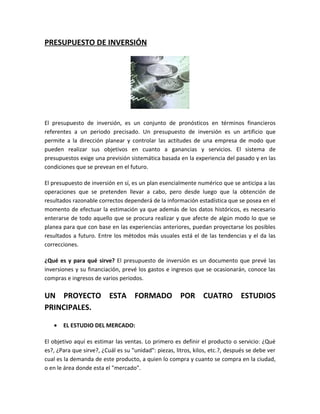PRESUPUESTO DE INVERSIÓN




El presupuesto de inversión, es un conjunto de pronósticos en términos financieros
referentes a un periodo precisado. Un presupuesto de inversión es un artificio que
permite a la dirección planear y controlar las actitudes de una empresa de modo que
pueden realizar sus objetivos en cuanto a ganancias y servicios. El sistema de
presupuestos exige una previsión sistemática basada en la experiencia del pasado y en las
condiciones que se prevean en el futuro.

El presupuesto de inversión en sí, es un plan esencialmente numérico que se anticipa a las
operaciones que se pretenden llevar a cabo, pero desde luego que la obtención de
resultados razonable correctos dependerá de la información estadística que se posea en el
momento de efectuar la estimación ya que además de los datos históricos, es necesario
enterarse de todo aquello que se procura realizar y que afecte de algún modo lo que se
planea para que con base en las experiencias anteriores, puedan proyectarse los posibles
resultados a futuro. Entre los métodos más usuales está el de las tendencias y el da las
correcciones.

¿Qué es y para qué sirve? El presupuesto de inversión es un documento que prevé las
inversiones y su financiación, prevé los gastos e ingresos que se ocasionarán, conoce las
compras e ingresos de varios periodos.

UN PROYECTO ESTA FORMADO POR CUATRO ESTUDIOS
PRINCIPALES.

   •   EL ESTUDIO DEL MERCADO:

El objetivo aquí es estimar las ventas. Lo primero es definir el producto o servicio: ¿Qué
es?, ¿Para que sirve?, ¿Cuál es su "unidad": piezas, litros, kilos, etc.?, después se debe ver
cual es la demanda de este producto, a quien lo compra y cuanto se compra en la ciudad,
o en le área donde esta el "mercado".
 