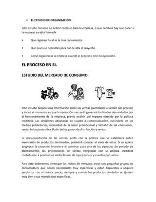 •   EL ESTUDIO DE ORGANIZACIÓN.

Este estudio consiste en definir como se hará la empresa, o que cambios hay que hacer si
la empresa ya esta formada.

•       Que régimen fiscal es le mas conveniente.

•       Que pasos se necesitan para dar de alta el proyecto.

•       Como organizaras la empresa cuando el proyecto este en operación.


EL PROCESO EN SI.

ESTUDIO DEL MERCADO DE CONSUMO




Este estudio proporciona información sobre las ventas (cantidades a vender por precios)
y sobre el momento en que la operación mercantil generará los fondos demandados por
el funcionamiento de la empresa, previo análisis del impacto ejercido por la política
crediticia. Las decisiones adoptadas en cuanto a comercialización, naturaleza de los
medios publicitarios, intensidad de la labor promocional y tamaño de las comisiones,
sentarán las pautas de cálculo de los gastos de distribución y ventas.

La presupuestación de las ventas, junto con la política que se establezca sobre
inventarios de productos terminados, permitirá conocer el valor de estos. Si se quiere
proyectar la situación financiera al culminar cada una de las vigencias de periodo de
planeamiento, las proyecciones de ventas integradas con la política crediticia
contribuirán a precisar los saldos finales de caja y bancos y cuentas por cobrar.

Para este deberemos investigar los nichos de mercado, estos son pequeños grupos de
consumidores que tienen necesidades muy específicas y están dispuestos a adquirir
productos con un mayor precio, siempre y cuando los productos ofertados se ajusten
muy bien a sus necesidades específicas.
 