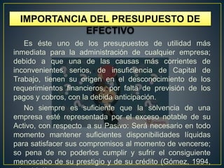Es éste uno de los presupuestos de utilidad más
inmediata para la administración de cualquier empresa;
debido a que una de las causas más corrientes de
inconvenientes serios, de insuficiencia de Capital de
Trabajo, tienen su origen en el desconocimiento de los
requerimientos financieros, por falta de previsión de los
pagos y cobros, con la debida anticipación.
No siempre es suficiente que la solvencia de una
empresa esté representada por el exceso notable de su
Activo, con respecto a su Pasivo: Será necesario en todo
momento mantener suficientes disponibilidades líquidas
para satisfacer sus compromisos al momento de vencerse;
so pena de no poderlos cumplir y sufrir el consiguiente
menoscabo de su prestigio y de su crédito (Gómez, 1994,
IMPORTANCIA DEL PRESUPUESTO DE
EFECTIVO
 
