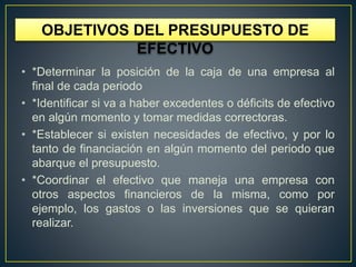 OBJETIVOS DEL PRESUPUESTO DE
EFECTIVO
• *Determinar la posición de la caja de una empresa al
final de cada periodo
• *Identificar si va a haber excedentes o déficits de efectivo
en algún momento y tomar medidas correctoras.
• *Establecer si existen necesidades de efectivo, y por lo
tanto de financiación en algún momento del periodo que
abarque el presupuesto.
• *Coordinar el efectivo que maneja una empresa con
otros aspectos financieros de la misma, como por
ejemplo, los gastos o las inversiones que se quieran
realizar.
 