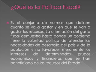 ¿Qué es la Política Fiscal? Es el conjunto de normas que definen cuanto se va a gastar y en que se van a gastar los recursos. La orientación del gasto fiscal demuestra hasta donde un gobierno tiene la voluntad política de atender las necesidades de desarrollo del país y de la población y no favorecer meramente los intereses de determinados grupos económicos y financieros que se han beneficiado de los recursos del Estado. 