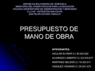 REPUBLICA BOLIVARIANA DE VENEZUELA
  MINISTERIO DEL PODER POPULAR PARA LA EDUCACION
COLEGIO UNIVERSITARIO DE ADMINISTRACION Y MERCADEO
            C.U.A.M – EXTENCION SAN FELIPE
             SAN FELIPE ESTADO YARACUY




     PRESUPUESTO DE
      MANO DE OBRA
                              INTEGRANTES:
                              AGULAR ELYMAR C.I 20.542.022
                              ALVARADO LISBEPSY C.I 23.574.677
                              MARTINEZ NELSON C.I 19.423.511
                              VASQUEZ YESIMAR C.I 20.541.572
 