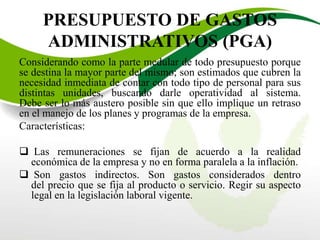 PRESUPUESTO DE GASTOS
ADMINISTRATIVOS (PGA)
Considerando como la parte medular de todo presupuesto porque
se destina la mayor parte del mismo; son estimados que cubren la
necesidad inmediata de contar con todo tipo de personal para sus
distintas unidades, buscando darle operatividad al sistema.
Debe ser lo más austero posible sin que ello implique un retraso
en el manejo de los planes y programas de la empresa.
Características:
 Las remuneraciones se fijan de acuerdo a la realidad
económica de la empresa y no en forma paralela a la inflación.
 Son gastos indirectos. Son gastos considerados dentro
del precio que se fija al producto o servicio. Regir su aspecto
legal en la legislación laboral vigente.
 