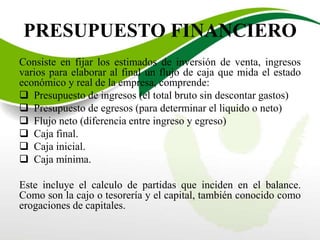 PRESUPUESTO FINANCIERO
Consiste en fijar los estimados de inversión de venta, ingresos
varios para elaborar al final un flujo de caja que mida el estado
económico y real de la empresa, comprende:
 Presupuesto de ingresos (el total bruto sin descontar gastos)
 Presupuesto de egresos (para determinar el liquido o neto)
 Flujo neto (diferencia entre ingreso y egreso)
 Caja final.
 Caja inicial.
 Caja mínima.
Este incluye el calculo de partidas que inciden en el balance.
Como son la cajo o tesorería y el capital, también conocido como
erogaciones de capitales.
 