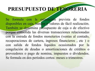PRESUPUESTO DE TESORERIA
Se formula con la estimación prevista de fondos
disponibles en caja, bancos y valores de fácil realización.
También se denomina presupuesto de caja o de efectivo
porque consolida las diversas transacciones relacionadas
con la entrada de fondos monetarios (ventas al contado,
recuperaciones de cartera, ingresos financieros , etc ) o
con salida de fondos líquidos ocasionados por la
congelación de deudas o amortizaciones de créditos o
proveedores o pago de nomina, impuestos o dividendos.
Se formula en dos periodos cortos: meses o trimestres.
 
