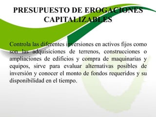 PRESUPUESTO DE EROGACIONES
CAPITALIZABLES
Controla las diferentes inversiones en activos fijos como
son las adquisiciones de terrenos, construcciones o
ampliaciones de edificios y compra de maquinarias y
equipos, sirve para evaluar alternativas posibles de
inversión y conocer el monto de fondos requeridos y su
disponibilidad en el tiempo.
 