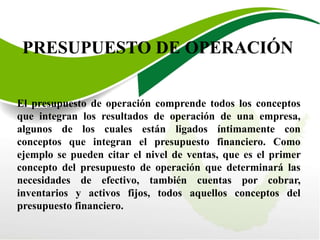 PRESUPUESTO DE OPERACIÓN
El presupuesto de operación comprende todos los conceptos
que integran los resultados de operación de una empresa,
algunos de los cuales están ligados íntimamente con
conceptos que integran el presupuesto financiero. Como
ejemplo se pueden citar el nivel de ventas, que es el primer
concepto del presupuesto de operación que determinará las
necesidades de efectivo, también cuentas por cobrar,
inventarios y activos fijos, todos aquellos conceptos del
presupuesto financiero.
 