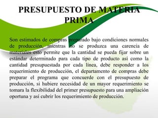 PRESUPUESTO DE MATERIA
PRIMA
Son estimados de compras preparado bajo condiciones normales
de producción, mientras no se produzca una carencia de
materiales esto permite que la cantidad se pueda fijar sobre un
estándar determinado para cada tipo de producto así como la
cantidad presupuestada por cada línea, debe responder a los
requerimiento de producción, el departamento de compras debe
preparar el programa que concuerde con el presupuesto de
producción, si hubiere necesidad de un mayor requerimiento se
tomara la flexibilidad del primer presupuesto para una ampliación
oportuna y así cubrir los requerimiento de producción.
 